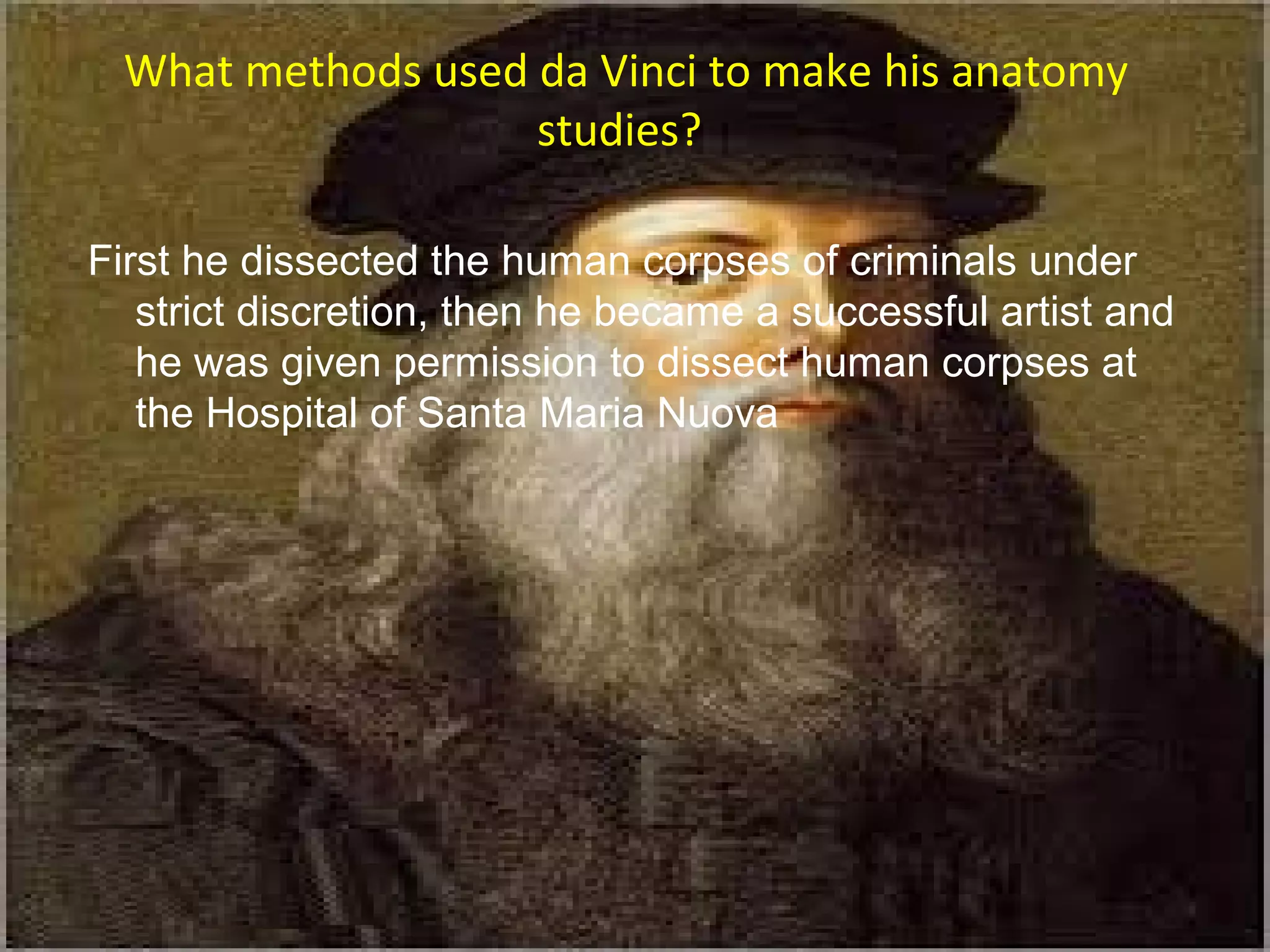 What methods used da Vinci to make his anatomy
studies?
First he dissected the human corpses of criminals under
strict discretion, then he became a successful artist and
he was given permission to dissect human corpses at
the Hospital of Santa Maria Nuova
 