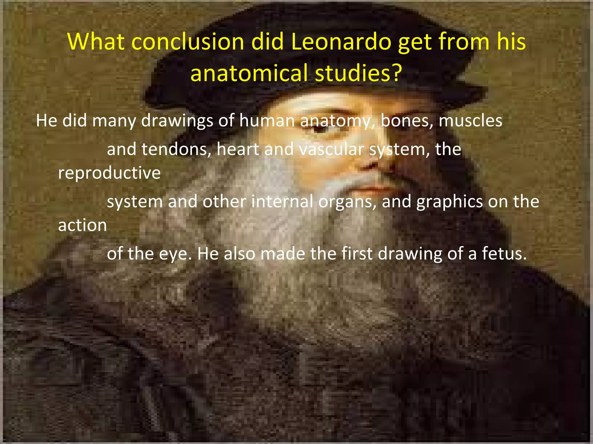 What conclusion did Leonardo get from his
anatomical studies?
He did many drawings of human anatomy, bones, muscles
and tendons, heart and vascular system, the
reproductive
system and other internal organs, and graphics on the
action
of the eye. He also made the first drawing of a fetus.
 