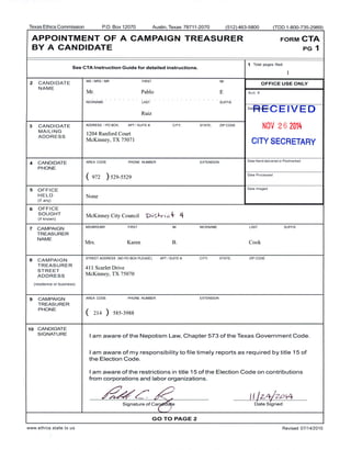 Texas Ethics Commission P.O. Box 12070 Austin, Texas 78711- 2070 512) 463- 5800 ( TDD 1- 800- 735-2989)
APPOINTMENT OF A CAMPAIGN TREASURER FORM CTA
BY A CANDIDATE PG 1
1 Total pages filed:
See CTA Instruction Guide for detailed instructions.
1
2 CANDIDATE
MS/ MRS/ MR FIRST MI
OFFICE USE ONLY
NAME
Mr. Pablo E Acct. #
NICKNAME LAST SUFFIX
DatRECEIVED
Ruiz
3 CANDIDATE ADDRESS / PO BOX; APT/ SUITE#; CITY; STATE; ZIP CODE
NOV 2 6 2014
MAILING
1204 Runford Court
ADDRESS
McKinney, TX 75071
CITY SECRETARY
4 CANDIDATE AREA CODE PHONE NUMBER EXTENSION Date Hand- delivered or Postmarked
PHONE
972 ) 529- 5529
Date Processed
5 OFFICE
Date Imaged
HELD None
if any)
6 OFFICE
SOUGHT
McKinney City Council ' i':.. t-ri c- 4if known)
7 CAMPAIGN
MS/ MRS/ MR FIRST MI NICKNAME LAST SUFFIX
TREASURER
NAME
Mrs. Karen B. Cook
8 CAMPAIGN
STREET ADDRESS ( NO PO BOX PLEASE): APT/ SUITE B; CITY; STATE; ZIP CODE
TREASURER
411 Scarlet Drive
STREET
ADDRESS McKinney, TX 75070
residence or business)
9 CAMPAIGN AREA CODE PHONE NUMBER EXTENSION
TREASURER
PHONE
214 ) 585- 3988
10 CANDIDATE
SIGNATURE
I am aware of the Nepotism Law, Chapter 573 of the Texas Government Code.
I am aware of my responsibility to file timely reports as required by title 15 of
the Election Code.
I am aware of the restrictions in title 15 of the Election Code on contributions
from corporations and labor organizations.
r-.'-- 11 / - 4/ O t4
Signature of Ca e Date Signed
GO TO PAGE 2
www. ethics. state. tx. us Revised 07/ 14/ 2010
 