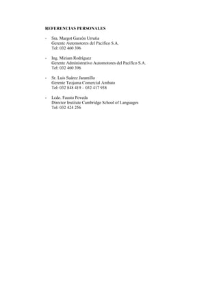 REFERENCIAS PERSONALES

-   Sra. Margot Garzón Urrutia
    Gerente Automotores del Pacífico S.A.
    Tel: 032 460 396

-   Ing. Miriam Rodríguez
    Gerente Administrativo Automotores del Pacífico S.A.
    Tel: 032 460 396

-   Sr. Luis Suárez Jaramillo
    Gerente Teojama Comercial Ambato
    Tel: 032 848 419 – 032 417 938

-   Lcdo. Fausto Poveda
    Director Institute Cambridge School of Languages
    Tel: 032 424 256
 