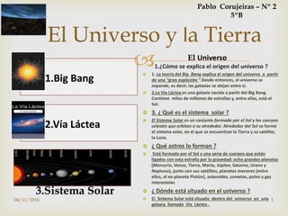 
El Universo y la Tierra
1.Big Bang
2.Vía Láctea
1.¿Cómo se explica el origen del universo ?
 1. La teoría del Big Bang explica el origen del universo a partir
de una “gran explosión “.Desde entonces, el universo se
expande, es decir, las galaxias se alejan entre sí.
 2.La Vía Láctea es una galaxia nacida a partir del Big Bang.
Contiene miles de millones de estrellas y, entre ellas, está el
Sol.
 3. ¿ Qué es el sistema solar ?
 El Sistema Solar es un conjunto formado por el Sol y los cuerpos
celestes que orbitan a su alrededor. Alrededor del Sol se formó
el sistema solar, en el que se encuentran la Tierra y su satélite,
la Luna.
 ¿ Qué astros lo forman ?
 Está formado por el Sol y una serie de cuerpos que están
ligados con esta estrella por la gravedad: ocho grandes planetas
(Mercurio, Venus, Tierra, Marte, Júpiter, Saturno, Urano y
Neptuno), junto con sus satélites, planetas menores (entre
ellos, el ex-planeta Plutón), asteroides, cometas, polvo y gas
interestelar.
 ¿ Dónde está situado en el universo ?
 El Sistema Solar está situado dentro del universo en una
galaxia llamada Vía Láctea .
3.Sistema Solar
Pablo Corujeiras – Nº 2
5ºB
El Universo
04/11/2016 1
 