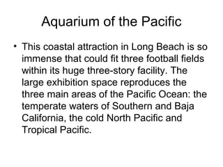 Aquarium of the Pacific
• This coastal attraction in Long Beach is so
immense that could fit three football fields
within its huge three-story facility. The
large exhibition space reproduces the
three main areas of the Pacific Ocean: the
temperate waters of Southern and Baja
California, the cold North Pacific and
Tropical Pacific.
 