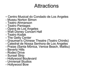 Attractions
- Centro Musical do Condado de Los Angeles
- Museu Norton Simon
- Teatro Ahmanson
- Teatro Pantages
- Ópera de Los Angeles
- Walt Disney Concert Hall
- Teatro Kodak
- The Getty Center
- Grauman's Chinese Theatre (Teatro Chinês)
- Catedral de Nossa Senhora de Los Angeles
- Praias (Santa Mônica, Venice Beach, Malibu)
- Beverly Hills
- Rodeo Drive
- Sunset Strip
- Hollywood Boulevard
- Universal Studios
- Hollywood Bow
 