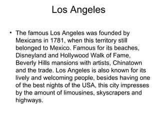 Los Angeles
• The famous Los Angeles was founded by
Mexicans in 1781, when this territory still
belonged to Mexico. Famous for its beaches,
Disneyland and Hollywood Walk of Fame,
Beverly Hills mansions with artists, Chinatown
and the trade. Los Angeles is also known for its
lively and welcoming people, besides having one
of the best nights of the USA, this city impresses
by the amount of limousines, skyscrapers and
highways.
 