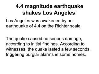 4.4 magnitude earthquake
shakes Los Angeles
Los Angeles was awakened by an
earthquake of 4.4 on the Richter scale.
The quake caused no serious damage,
according to initial findings. According to
witnesses, the quake lasted a few seconds,
triggering burglar alarms in some homes.
 