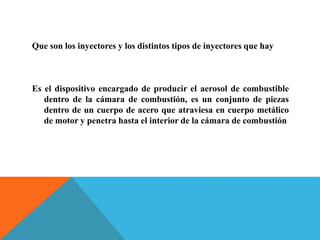 Que son los inyectores y los distintos tipos de inyectores que hay
Es el dispositivo encargado de producir el aerosol de combustible
dentro de la cámara de combustión, es un conjunto de piezas
dentro de un cuerpo de acero que atraviesa en cuerpo metálico
de motor y penetra hasta el interior de la cámara de combustión
 