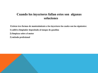 Cuando los inyectores fallan estos son algunas
soluciones
Existen tres formas de mantenimiento a los inyectores las cuales son las siguientes:
1) aditivo limpiador depositado al tanque de gasolina
2) limpieza sobre el motor
3) método profesional
 