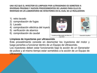UNA VEZ QUE EL INYECTOR ES LIMPIADO POR ULTRASONIDO ES SOMETIDO A
DIVERSAS PRUEBAS Y NUEVOS PROCEDIMIENTOS DE LAVADO PARA ELLO ES
MONTADO EN UN LABORATORIO DE INYECTORES EN EL CUAL SE LE REALIZARAN:
1) retro lavado
2) comprobación de fugas
3) Lavado
4) comprobación eléctrica del inyector
5) verificación de abanico
6) comprobación de caudal
Limpieza de inyectores por ultrasonido
Este procedimiento consiste en desmontar los inyectores del motor y
luego ponerlos a funcionar dentro de un Equipo de Ultrasonido.
Los inyectores deben estar funcionando bajo la acción de un Generador
de pulsos y al mismo tiempo estar sometidos a la acción de un Equipo de
Ultrasonido
 