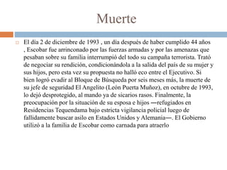Muerte
 El día 2 de diciembre de 1993 , un día después de haber cumplido 44 años
, Escobar fue arrinconado por las fuerza...