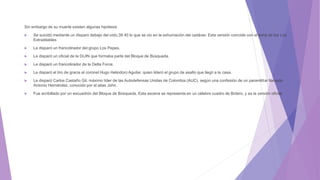 Sin embargo de su muerte existen algunas hipótesis
 Se suicidó mediante un disparo debajo del oído,39 40 lo que se vio en la exhumación del cadáver. Esta versión coincide con el lema de los Los
Extraditables
 Le disparó un francotirador del grupo Los Pepes.
 Le disparó un oficial de la DIJIN que formaba parte del Bloque de Búsqueda.
 Le disparó un francotirador de la Delta Force.
 Le disparó el tiro de gracia el coronel Hugo Heliodoro Aguilar, quien lideró el grupo de asalto que llegó a la casa.
 Le disparó Carlos Castaño Gil, máximo líder de las Autodefensas Unidas de Colombia (AUC), según una confesión de un paramilitar llamado
Antonio Hernández, conocido por el alias John.
 Fue acribillado por un escuadrón del Bloque de Búsqueda. Esta escena se representa en un célebre cuadro de Botero, y es la versión oficial.
 