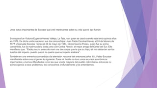 Unos datos importantes de Escobar que creí interesantes sobre su vida que el dijo fueron:
Su esposa fue Victoria Eugenia Henao Vallejo, La Tata, con quien se casó cuando esta tenía quince años
en 1976. De dicha unión nacieron sus dos únicos hijos: Juan Pablo Escobar Henao el 24 de febrero de
1977 y Manuela Escobar Henao el 24 de mayo de 1984. Gloria Gaviria Flores, quien fue su prima
consentida, fue la madrina de la boda junto con Carlos Fersch, el mejor amigo del Cartel del Sur. Ella
manifiesta que: ‘’Pablo mucho antes de morir me decía que quería que su hijo y el mío deberían ser los
dueños del imperio, puesto que él no quería que su imperio acabara’’.
También en una entrevista concedida a la televisión nacional del entonces (años 80), Pablo Escobar
manifestaba sobre sus orígenes lo siguiente: Pues mi familia no tuvo unos recursos económicos
importantes y vivimos dificultades como las que vive la mayoría del pueblo colombiano, entonces no
somos ajenos a esos problemas, los conocemos profundamente y los entendemos.
 