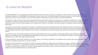 El cartel de Medellín
El cartel de Medellín es una organización delictiva dedicada al trafico de cocaína, que inicia a mediados de 1976. Donde un grupo de traficantes que
procesaban drogas en la ciudad Medellín se empezaron a asociar para crear una empresa ilegal. Esta empresa comenzó a crecer debido a sus altos
ingresos que venían de el narcotráfico, creció económicamente y militarmente y esto paso a llamarse ‘’Bonanza Marimbera’’.
El nombre de ‘’cartel’’ se le dio por la estructura jerárquica de dicha asociación criminal que contaba con un esquema de operación en el cual los distintos
empresarios compartían recursos tales como rutas de envío de cocaína, pero manejaban separadamente sus centros de producción y negocios. La
estructura criminal, una de las más poderosas en la Colombia de los años 70 y 80, llegó a corromper sectores de la política nacional para favorecer sus
ambiciones.
Al empezar el año de 1980, la producción de cocaína era realizada en las selvas de Departamentos como Caquetá o Meta en campamentos como
Tranquilandia y desde pistas clandestinas era llevada a puntos de embarque en otras zonas de Colombia. Desde allí se llevaba en pequeñas avionetas
que sobrevolaban hasta las costas de lugares como una isla en Las Bahamas que el cártel utilizaba como ancla para los envíos de cocaína a los Estados
Unidos.
Juan Pablo Escobar, hijo de Pablo Escobar dijo que el cartel de Medellín financió las campañas presidenciales Alfonso López Michelsen y Belisario
Betancur. En esa época se dio la posibilidad de la legalización de las drogas y la expedición de un marco legal que permitiera a los barones de la coca su
participación en la vida social, legal y política del país.
El Nuevo liberalismo, movimiento liderado por Luis Carlos Galán y por Rodrigo Lara Bonilla, fue el adalid de esta cruzada contra la narco-política, que
convirtió en el objetivo principal de sus críticas a Escobar.
En este marco de rechazo a la narco-política se dieron los primeros intentos de diálogo entre los traficantes de droga y el Gobierno sobre el tratado de
extradición a los EE.UU.. En una primera conversación con el Procurador Carlos Jiménez Gómez en octubre de 1983, el jefe del ministerio público mostró
su rechazo a la extradición y acordó con los narcos, que amagaban con declarar la guerra, su retiro de la política. Así fue que al final Escobar se vio
obligado a renunciar definitivamente a la actividad política.
 