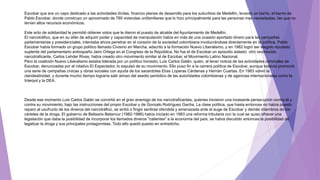 Escobar que era un capo dedicado a las actividades ilícitas, financio planes de desarrollo para los suburbios de Medellín, levanto un barrio, el barrio de
Pablo Escobar, donde construyo un aproximado de 780 viviendas unifamiliares que lo hizo principalmente para las personas mas necesitadas, las que no
tenían altos recursos económicos.
Este acto de solidaridad le permitió obtener votos que le dieron el puesto de alcalde del Ayuntamiento de Medellín.
El narcotráfico, que en su afán de adquirir poder y capacidad de manipulación había en más de una ocasión aportado dinero para las campañas
parlamentarias y presidenciales, intentaba ahora penetrar en el corazón de la sociedad colombiana involucrándose directamente en la política. Pablo
Escobar había formado un grupo político llamado Civismo en Marcha, adscrito a la formación Nuevo Liberalismo, y en 1982 logró ser elegido diputado
suplente del parlamentario antioqueño Jairo Ortega en el Congreso de la República. No fue el de Escobar un episodio aislado: otro reconocido
narcotraficante, Carlos Lehder Rivas, había creado otro movimiento similar al de Escobar, el Movimiento Latino Nacional.
Pero la coalición Nuevo Liberalismo estaba liderada por un político honesto, Luis Carlos Galán, quien, al tener noticia de las actividades criminales de
Escobar, denunciadas por el rotativo El Espectador, lo expulsó de su movimiento. Ello puso fin a la carrera política de Escobar, aunque todavía promovió
una serie de campañas cívicas y obras sociales con ayuda de los sacerdotes Elías Loperas Cárdenas y Hernán Cuartas. En 1983 volvió la
clandestinidad, y durante mucho tiempo lograría salir airoso del asedio periódico de las autoridades colombianas y de agencias internacionales como la
Interpol y la DEA.
Desde ese momento Luis Carlos Galán se convirtió en el gran enemigo de los narcotraficantes, quienes iniciaron una incesante persecución contra él y
contra su movimiento, bajo las instrucciones del propio Escobar y de Gonzalo Rodríguez Gacha. La clase política, que hasta entonces no había puesto
reparo al usufructo de los dineros del narcotráfico, se sintió o fingió sentirse ofendida y amenazada ante el auge de Escobar y demás miembros de los
cárteles de la droga. El gobierno de Belisario Betancur (1982-1986) había iniciado en 1983 una reforma tributaria con la cual se quiso ofrecer una
legislación que daba la posibilidad de incorporar los llamados dineros "calientes" a la economía del país; se había discutido entonces la posibilidad de
legalizar la droga y sus principales protagonistas. Todo ello quedó puesto en entredicho.
 