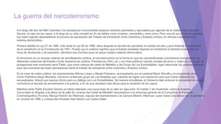 La guerra del narcoterrorismo
A lo largo del año de1980 Colombia, fue azotada por innumerables ataques violentos planeados y ejecutados por agentes de la mafia. Pablo Escobar
Gaviria, el capo de los capos, a lo largo de su vida cometió sin fin de delitos como muertes, narcotráfico, entre otros. Pero una de sus acciones grandes
fue haber logrado desestabilizar el proceso de aprobación del Tratado de Extradición entre Colombia y Estados Unidos, en últimas cuestionando el
sistema democrático.
Primero debilito la Ley 27 de 1980, más tarde la Ley 68 de 1986, años después el decreto ley aprobado en estado de sitio y para finalizar la prohibición
de la extradición en la Constitución de 1991. Puesto que lo anterior significa que el Estado tambaleó dejando en entredicho la libertad en términos de
toma de decisiones y de expresión, afirmaría que Escobar puso en jaque nuestro sistema democrático.
El terrorismo es un recurso violento de manifestación política, el narcoterrorismo es la forma en que los narcotraficantes colombianos manipularon las
diferentes instancias del Estado (Corte Suprema de Justicia, Presidencia, DAS, etc.) con fines políticos usando canales de terror y violencia. Así pues, el
protagonista más nombrado sería Pablo, que como cabeza del cartel de Medellín y del Grupo de Los Extraditables, logró aterrorizar los poderes políticos
para que tumbaran las leyes aprobatorias sobre el tratado de extradición entre Colombia y Estados Unidos.
En la crisis de orden público, los expresidentes Alfonso López y Misael Pastrana, acompañados por el cardenal Mario Revollo y el congresista de la
Unión Patriótica Diego Montaña, revivieron el llamado grupo de Los Notables que, tratando de lograr una mediación para que fueran liberados los
secuestrados, ofreció sus buenos oficios para un diálogo con Los Extraditables. De manera simultánea, el Gobierno dejó entrever la necesidad de aplicar
correctivos al decreto de sometimiento a la justicia, a fin de que resultara más eficaz para la rendición de los capos.
Mientras tanto Pablo Escobar Gaviria ya había ordenado una nueva fase de su plan en ejecución. El martes 7 de noviembre, sobre la Avenida
Circunvalar en Bogotá, a la altura de la calle 82, sicarios del Cartel de Medellín secuestraron a la entonces gerente de la Compañía de Fomento
Cinematográfico (Focine), Maruja Pachón de Villamizar, esposa del representante a la Cámara Alberto Villamizar, quien había sido blanco de un atentado
en octubre de 1986, y cuñada del inmolado líder liberal Luis Carlos Galán.
 