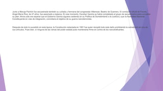 Junto a Maruja Pachón fue secuestrada también su cuñada y hermana del congresista Villamizar, Beatriz de Guerrero. El conductor oficial de Focine,
Ángel María Roa, de 47 años, fue asesinado a balazos. En ese momento, Escobar Gaviria ya había completado el grupo de secuestrados para concretar
su plan. Ahora sólo era esperar que el Gobierno Gaviria siguiera cediendo en su Política de Sometimiento a la Justicia y que la Asamblea Nacional
Constituyente en vías de integración, concretara el objetivo de su guerra narcoterrorista.
Después de todo lo sucedido en esta época, la Constitución redactada en 1991 fue quien recopiló todo este daño prohibiendo la extradición en uno de
sus artículos. Pues bien, si ninguna de las ramas del poder estatal pudo mantenerse firme en contra de los narcotraficantes.
 