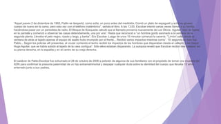 “Aquel jueves 2 de diciembre de 1993, Pablo se despertó, como solía, un poco antes del mediodía. Comió un plato de espagueti y echó su grueso
cuerpo de nuevo en la cama, pero esta vez con el teléfono inalámbrico”, señala el libro. A las 13.00, Escobar intentó varias veces llamar a su familia
haciéndose pasar por un periodista de radio. El Bloque de Búsqueda calculó que el llamado provenía nuevamente de Los Olivos. Aguilar “dejó de fijarse
en la pantalla y comenzó a observar las casas detenidamente, una por una”. Hasta que reconoció a “un hombre gordo asomado a la ventana de la
segunda planta. Llevaba el pelo negro, rizado y largo, y barba”. Era Escobar. Luego de unos 10 minutos comenzó la cacería. “‘Limón’ saltó desde la
ventana de atrás al tejado apenas el equipo de asalto hubo irrumpido por el frente... Recibió varios impactos mientras corría”. “El segundo en salir fue
Pablo... Según los policías allí presentes, al cruzar corriendo el techo recibió los impactos de los hombres que disparaban desde el callejón y del mayor
Hugo Aguilar, que se había subido al tejado de la casa contigua”. Sólo ellos estaban disparando. La autopsia reveló que Escobar recibió tres balazos: en
su pierna derecha, en la espalda y en el centro de su oreja derecha.
El cadáver de Pablo Escobar fue exhumado el 28 de octubre de 2006 a petición de algunos de sus familiares con el propósito de tomar una muestra del
ADN para confirmar la presunta paternidad de un hijo extramatrimonial y despejar cualquier duda sobre la identidad del cuerpo que llevaba 12 años
enterrado junto a sus padres.
 