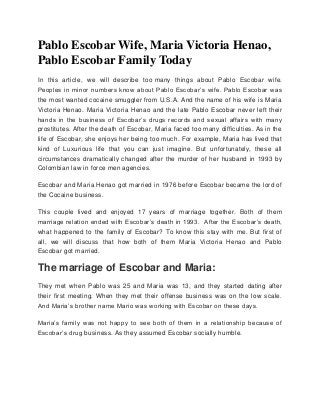 Pablo Escobar Wife, Maria Victoria Henao,
Pablo Escobar Family Today
In this article, we will describe too many things about Pablo Escobar wife.
Peoples in minor numbers know about Pablo Escobar’s wife. Pablo Escobar was
the most wanted cocaine smuggler from U.S.A. And the name of his wife is Maria
Victoria Henao. Maria Victoria Henao and the late Pablo Escobar never left their
hands in the business of Escobar’s drugs records and sexual affairs with many
prostitutes. After the death of Escobar, Maria faced too many difficulties. As in the
life of Escobar, she enjoys her being too much. For example, Maria has lived that
kind of Luxurious life that you can just imagine. But unfortunately, these all
circumstances dramatically changed after the murder of her husband in 1993 by
Colombian law in force men agencies.
Escobar and Maria Henao got married in 1976 before Escobar became the lord of
the Cocaine business.
This couple lived and enjoyed 17 years of marriage together. Both of them
marriage relation ended with Escobar’s death in 1993. After the Escobar’s death,
what happened to the family of Escobar? To know this stay with me. But first of
all, we will discuss that how both of them Maria Victoria Henao and Pablo
Escobar got married.
The marriage of Escobar and Maria:
They met when Pablo was 25 and Maria was 13, and they started dating after
their first meeting. When they met their offense business was on the low scale.
And Maria’s brother name Mario was working with Escobar on these days.
Maria’s family was not happy to see both of them in a relationship because of
Escobar’s drug business. As they assumed Escobar socially humble.
 