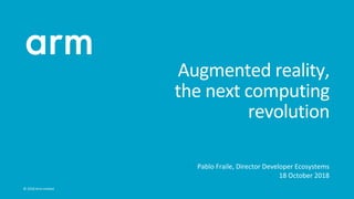 ©	2018	Arm	Limited		
Augmented	reality,	
the	next	computing	
revolution	
•  Pablo	Fraile,	Director	Developer	Ecosystems	
•  18	October	2018	
 