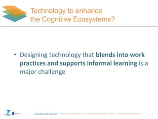 Technology to enhance 
the Cognitive Ecosystems? 
• Designing technology that blends into work 
practices and supports informal learning is a 
major challenge 
http://Learning-Layers-eu 
1 
 