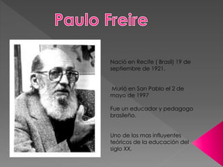 Nació en Recife ( Brasil) 19 de
septiembre de 1921.
Murió en San Pablo el 2 de
mayo de 1997
Fue un educador y pedagogo
brasileño.
Uno de los mas influyentes
teóricos de la educación del
siglo XX.
 