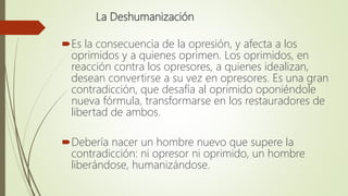 La Deshumanización
Es la consecuencia de la opresión, y afecta a los
oprimidos y a quienes oprimen. Los oprimidos, en
rea...