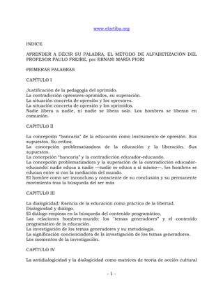 - 1 -
www.elortiba.org
INDICE
APRENDER A DECIR SU PALABRA. EL MÉTODO DE ALFABETIZACIÓN DEL
PROFESOR PAULO FREIRE, por ERNANI MARÍA FIORI
PRIMERAS PALABRAS
CAPÍTULO I
Justificación de la pedagogía del oprimido.
La contradicción opresores-oprimidos, su superación.
La situación concreta de opresión y los opresores.
La situación concreta de opresión y los oprimidos.
Nadie libera a nadie, ni nadie se libera solo. Los hombres se liberan en
comunión.
CAPITULO II
La concepción ―bancaria‖ de la educación como instrumento de opresión. Sus
supuestos. Su crítica.
La concepción problematizadora de la educación y la liberación. Sus
supuestos.
La concepción ―bancaria‖ y la contradicción educador-educando.
La concepción problematizadora y la superación de la contradicción educador-
educando: nadie educa a nadie —nadie se educa a si mismo—, los hombres se
educan entre si con la mediación del mundo.
El hombre como ser inconcluso y consciente de su conclusión y su permanente
movimiento tras la búsqueda del ser más
CAPITULO III
La dialogicidad: Esencia de la educación como práctica de la libertad.
Dialogicidad y diálogo.
El diálogo empieza en la búsqueda del contenido programático.
Las relaciones hombres-mundo: los ''temas generadores‖ y el contenido
programático de la educación.
La investigación de los temas generadores y su metodología.
La significación concienciadora de la investigación de los temas generadores.
Los momentos de la investigación.
CAPÍTULO IV
La antidialogicidad y la dialogicidad como matrices de teoría de acción cultural
 