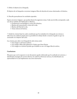 5. Define el objetivo de tu búsqueda. ! 
El objetivo de mi búsqueda es encontrar imágenes libres de derechos de temas relacionados a la bioética. !! 
6. Describe puntualmente los resultados esperados. ! 
Espero encontrar imágenes que puedan ilustrar los siguientes temas. Cada uno de ellos corresponde a cada 
uno de los módulos del Diplomado en Bioética. 
• Fundamentos antropológicos y éticos de la bioética. 
• Bioética de la procreación e inicio de la vida. 
• Bioética del final de la vida. 
• Temas selectos de bioética. !! 
7. Señala los criterios bajo los cuales considerarás que los resultados de tu búsqueda son exitosos y 
selecciona una evidencia propia para tu portafolio de trabajo donde se muestre el grado en que vas 
avanzando en el objetivo del curso. ! 
Los criterios para saber si mi búsqueda ha sido exitosa serán: 
• Si la imagen es de licencia abierta. 
• Si la imagen refleja adecuadamente el tópico que desea ilustrar. 
• Si la imagen no contiene leyendas que invaliden su uso o lo hagan falta de estética. !! 
Conclusiones ! 
Me parece que con lo expuesto en este documento queda evidenciado que he analizado mi contexto, e 
identificado estrategias de recursos abiertos, he usado las referencias teoricas y he identificado una 
oportunidad en la cual implementar una cierta innovación. 
· 3 · 
