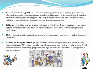 Los factores de riesgo laboral son condiciones que existen en el trabajo, que de no ser
eliminados tendrán como consecuencia accidentes laborales y enfermedades profesionales.
Se relacionan siempre con una probabilidad y unas consecuencias. Los factores de riesgo
deben ser minimizados o eliminados con prevención y protección.
Peligro es una situación que se caracteriza por la "viabilidad de ocurrencia de un incidente
potencialmente dañino", es decir, un suceso apto para crear daño sobre bienes jurídicos
protegidos.
Daño es el detrimento, perjuicio o menoscabo causado por culpa de otro en el patrimonio o
la persona.
Condición insegura de trabajo Son las instalaciones, equipos de trabajo, maquinaria y
herramientas que NO están en condiciones de ser usados y de realizar el trabajo para el cual
fueron diseñadas o creadas y que ponen en riesgo de sufrir un accidente a la o las personas
que las ocupan.
 