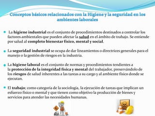 La higiene industrial es el conjunto de procedimientos destinados a controlar los
factores ambientales que pueden afectar la salud en el ámbito de trabajo. Se entiende
por salud al completo bienestar físico, mental y social.
La seguridad industrial se ocupa de dar lineamientos o directrices generales para el
manejo o la gestión de riesgos en la industria.
La higiene laboral es el conjunto de normas y procedimientos tendientes a
la protección de la integridad física y mental del trabajador, preservándolo de
los riesgos de salud inherentes a las tareas a su cargo y al ambiente físico donde se
ejecutan.
El trabajo; como categoría de la sociología, la ejecución de tareas que implican un
esfuerzo físico o mental y que tienen como objetivo la producción de bienes y
servicios para atender las necesidades humanas.
 