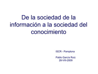 De la sociedad de la
información a la sociedad del
conocimiento
ISCR - Pamplona
Pablo García Ruiz
28-VIII-2009
 