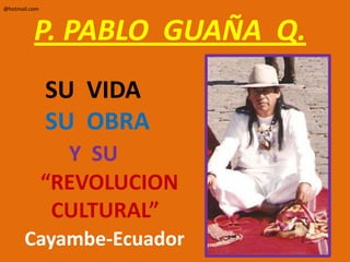 P. PABLO  GUAÑA  Q.        SU  VIDA        SU  OBRAY  SU       “REVOLUCION         CULTURAL”Cayambe-Ecuador @hotmail.com 
