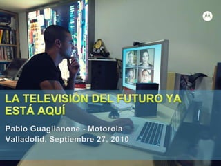 LA TELEVISIÓN DEL FUTURO YA ESTÁ AQUÍ Pablo Guaglianone - Motorola Valladolid, Septiembre 27, 2010 