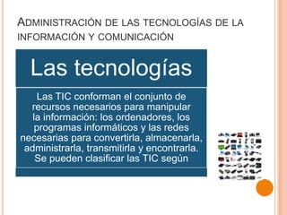 ADMINISTRACIÓN DE LAS TECNOLOGÍAS DE LA
INFORMACIÓN Y COMUNICACIÓN
Las tecnologías
Las TIC conforman el conjunto de
recursos necesarios para manipular
la información: los ordenadores, los
programas informáticos y las redes
necesarias para convertirla, almacenarla,
administrarla, transmitirla y encontrarla.
Se pueden clasificar las TIC según
 