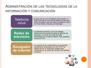 ADMINISTRACIÓN DE LAS TECNOLOGÍAS DE LA
INFORMACIÓN Y COMUNICACIÓN
• A pesar de ser una modalidad más reciente, en
todo el mundo se usa más la telefonía móvil que
la fija. Se debe a que las redes de telefonía móvil
son más fáciles y baratas de desplegar.
Telefonía
móvil
• La televisión terrestre, que es el método
tradicional de transmitir la señal de difusión de
televisión, en forma de ondas de radio
transmitida por el espacio abierto. Este apartado
incluiría la TDT.
Redes de
televisión
• La mayoría de los ordenadores se encuentran
actualmente conectados a la red. El PC ha
dejado de ser un dispositivo aislado para
convertirse en la puerta de entrada más habitual
a internet
Navegador
de internet
 