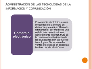 ADMINISTRACIÓN DE LAS TECNOLOGÍAS DE LA
INFORMACIÓN Y COMUNICACIÓN
• El comercio electrónico es una
modalidad de la compra en
distancia que está proliferando
últimamente, por medio de una
red de telecomunicaciones,
generalmente internet, fruto de
la creciente familiarización de
los ciudadanos con las nuevas
tecnologías. Se incluyen las
ventas efectuadas en subastas
hechas por vía electrónica.
Comercio
electrónico
 