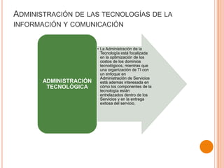 ADMINISTRACIÓN DE LAS TECNOLOGÍAS DE LA
INFORMACIÓN Y COMUNICACIÓN
• La Administración de la
Tecnología está focalizada
en la optimización de los
costos de los dominios
tecnológicos, mientras que
una organización de TI con
un enfoque en
Administración de Servicios
está además interesada en
cómo los componentes de la
tecnología están
entrelazados dentro de los
Servicios y en la entrega
exitosa del servicio.
ADMINISTRACIÓN
TECNOLÓGICA
 