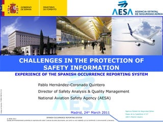 CHALLENGES IN THE PROTECTION OF SAFETY INFORMATION EXPERIENCE OF THE SPANISH OCCURRENCE REPORTING SYSTEM SPANISH OCCURRENCE REPORTING SYSTEM Pablo Hernández-Coronado Quintero Director of Safety Analysis & Quality Management National Aviation Safety Agency (AESA) Madrid, 24 th  March 2011 
