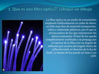 1. Que es una fibra óptica?, coloque un dibujo La fibra óptica es un medio de transmisión empleado habitualmente en redes de datos; un hilo muy fino de material transparente, vidrio o materiales plásticos, por el que se envían pulsos de luz que representan los datos a transmitir. El haz de luz queda completamente confinado y se propaga por el interior de la fibra con un ángulo de reflexión por encima del ángulo límite de reflexión total, en función de la ley de Snell. La fuente de luz puede ser laser o un LED. 