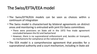 The Swiss/EFTA/EEA model
• The Swiss/EFTA/EEA models can be seen as choices within a
continuum of integration
• The Swiss ...