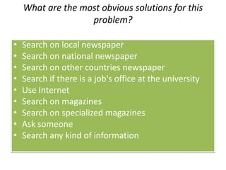What are the most obvious solutions for this
problem?
• Search on local newspaper
• Search on national newspaper
• Search on other countries newspaper
• Search if there is a job's office at the university
• Use Internet
• Search on magazines
• Search on specialized magazines
• Ask someone
• Search any kind of information
 