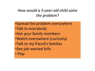 How would a 5-year-old child solve
the problem?
•Spread the problem everywhere
•Talk to everybody
•Ask your family members
•Watch everywhere (curiosity)
•Talk to my friend's families
•See job wanted bills
• Play
 
