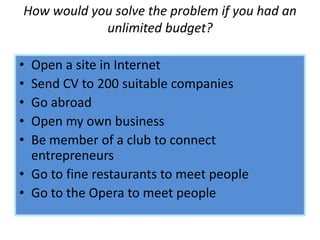 How would you solve the problem if you had an
unlimited budget?
• Open a site in Internet
• Send CV to 200 suitable companies
• Go abroad
• Open my own business
• Be member of a club to connect
entrepreneurs
• Go to fine restaurants to meet people
• Go to the Opera to meet people
 