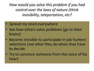 How would you solve this problem if you had
control over the laws of nature (think
invisibility, teleportation, etc?
• Spread my need everywhere
• See how others solve problems (go to their
brains)
• Become invisible to participate in job hunters'
selections (see what they do when they have
to decide
• Try to convince someone from the voice of his
heart
 