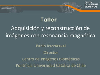 Adquisición y reconstrucción de imágenes con resonancia magnética Pablo Irarrázaval Director Centro de Imágenes Biomédicas Pontificia Universidad Católica de Chile Taller 