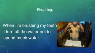 First thing.

When I'm brushing my teeth
I turn off the water not to
spend much water.

 