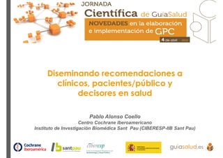 Diseminando recomendaciones a
clínicos, pacientes/público y
decisores en salud
Pablo Alonso Coello
Centro Cochrane Iberoamericano
Instituto de Investigación Biomédica Sant Pau (CIBERESP-IIB Sant Pau)
 