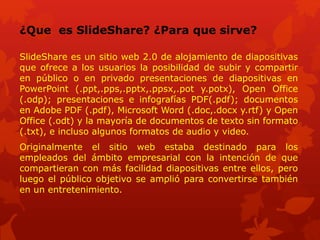 ¿Que es SlideShare? ¿Para que sirve?
SlideShare es un sitio web 2.0 de alojamiento de diapositivas
que ofrece a los usuarios la posibilidad de subir y compartir
en público o en privado presentaciones de diapositivas en
PowerPoint (.ppt,.pps,.pptx,.ppsx,.pot y.potx), Open Office
(.odp); presentaciones e infografías PDF(.pdf); documentos
en Adobe PDF (.pdf), Microsoft Word (.doc,.docx y.rtf) y Open
Office (.odt) y la mayoría de documentos de texto sin formato
(.txt), e incluso algunos formatos de audio y video.
Originalmente el sitio web estaba destinado para los
empleados del ámbito empresarial con la intención de que
compartieran con más facilidad diapositivas entre ellos, pero
luego el público objetivo se amplió para convertirse también
en un entretenimiento.
 