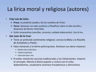 La lirica moral y religiosa (autores)
• Fray Luis de León:
 Prosa: La perfecta casada y De los nombres de Cristo.
 Verso: destacan sus odas ascéticas y filosóficas sobre la vida sencilla y
desprecio de bienes materiales.
 Estilo renacentista (sencillez, armonía, cuidada elaboración). Usa la lira.
• San Juan de la Cruz:
 Tiene un profundo sentimiento religioso: conoce la Biblia y la filosofía
de Aristóteles y Platón.
 Hace romances a lo divino petrarquistas. Destacan sus obras mayores:
 Noche oscura del alma.
 Cántico espiritual.
 Llama de amor viva.
 El estilo: mezcla los recursos tradicionales y los italianizantes. Importa
el concepto. Mezcla el léxico popular y rústico con el culto,
dialectalismos, vocabulario amoroso-trovadoresco y diminutivos.
 