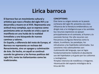 El barroco fue un movimiento cultural y
artístico que nace a finales del siglo XVI y se
desarrolla y muere en el XVII. Representa una
actitud muy compleja, que se expresa como
pesimismo ante un mundo en crisis y que se
manifiesta en una huida de la realidad
inmediata y una búsqueda de nuevos
caminos y valores.
En España, a diferencia del resto de Europa, el
Barroco no representa un rechazo del
Renacimiento, sino un apogeo y culminación
de éste. De hecho, en aquél se continuó
usando los géneros y las formas poéticas del
siglo XVI, tanto las italianizantes como las
tradicionales.
CONCEPTISMO:
Éste tiene su origen remoto en la poesía
cortesana del siglo XV, presenta una clara
influencia de la literatura emblemática y se
dirigió más a la inteligencia que a los sentidos.
Sus recursos expresivos se apoyan
principalmente en el contraste, el humor y la
concisión formal. Por ello recurren con
frecuencia a la figuras literarias como la
elipsis, la antítesis, las paradojas, los
retruécanos y las hipérboles extremadas. Sus
caracteres más sobresalientes son:
•Latinización del lenguaje, que se logra
fundamentalmente mediante el abundante
uso del hipérbaton y el gusto por los cultismos
y neologismos
•Empleo intensivo de metáforas e imágenes.
•Acentuación del aspecto mitológico de la
lírica del XVI.
Lirica barroca
 