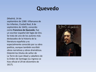 (Madrid, 14 de
septiembre de 1580 -Villanueva de
los Infantes, Ciudad Real, 8 de
septiembre de 1645), conocido
como Francisco de Quevedo, fue
un escritor español del Siglo de Oro.
Se trata de uno de los autores más
destacados de la historia de la
literatura española y es
especialmente conocido por su obra
poética, aunque también escribió
obras narrativas y obras dramáticas.
Ostentó los títulos de señor de
La Torre de Juan Abad y caballero de
la Orden de Santiago (su ingreso se
hizo oficial el 29 de diciembre de
1617).
Quevedo
 